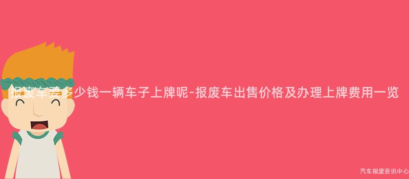 报废车要多少钱一辆车子上牌呢-报废车出售价格及办理上牌费用一览