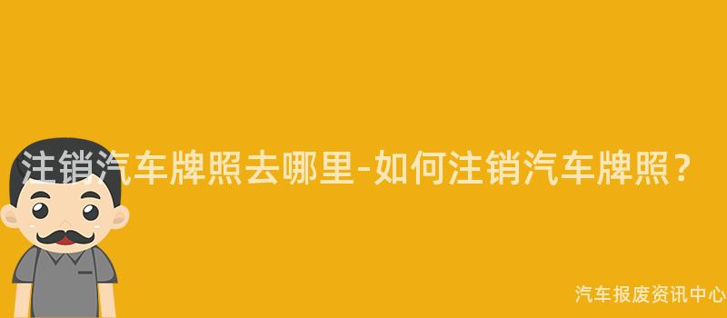注销汽车牌照去哪里-如何注销汽车牌照？