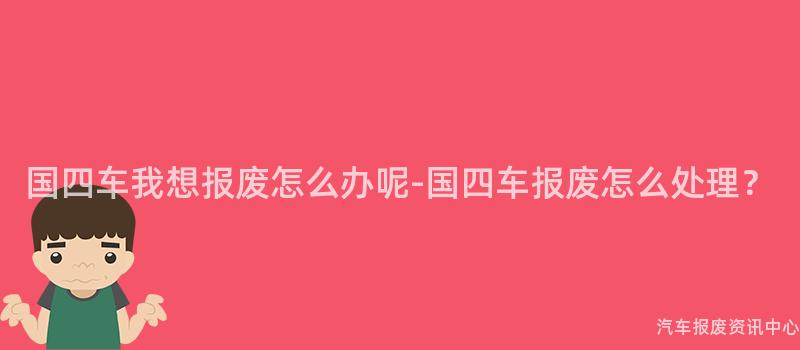 国四车我想报废怎么办呢-国四车报废怎么处理？