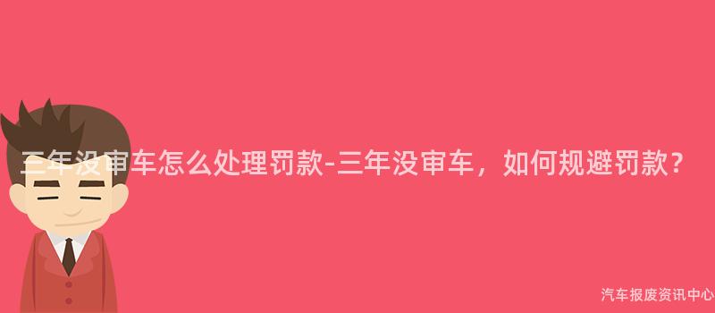 三年没审车怎么处理罚款-三年没审车，如何规避罚款？