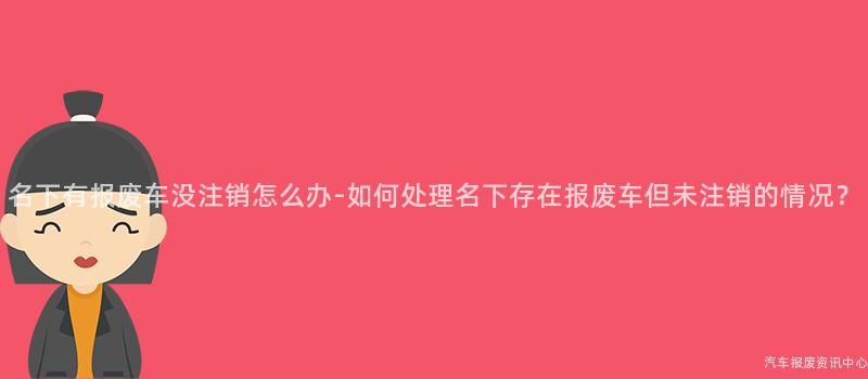 名下有报废车没注销怎么办-如何处理名下存在报废车但未注销的情况？