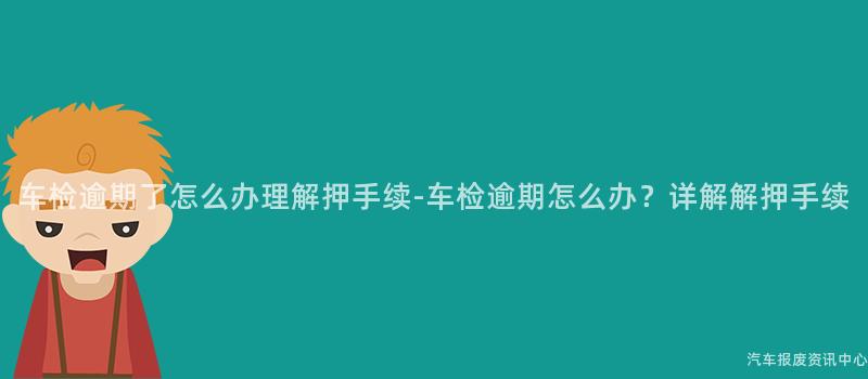车检逾期了怎么办理解押手续-车检逾期怎么办？详解解押手续