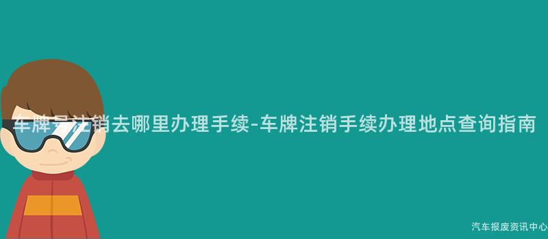 车牌号注销去哪里办理手续-车牌注销手续办理地点查询指南