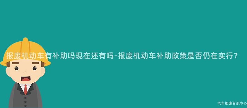 报废机动车有补助吗现在还有吗-报废机动车补助政策是否仍在实行？