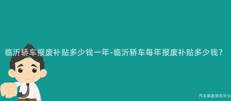 临沂轿车报废补贴多少钱一年-临沂轿车每年报废补贴多少钱？