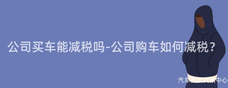 公司买车能减税吗-公司购车如何减税？