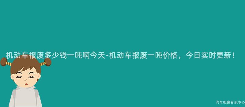 机动车报废多少钱一吨啊今天-机动车报废一吨价格，今日实时更新！