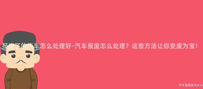 报废了的汽车怎么处理好-汽车报废怎么处理？这些方法让你变废为宝！