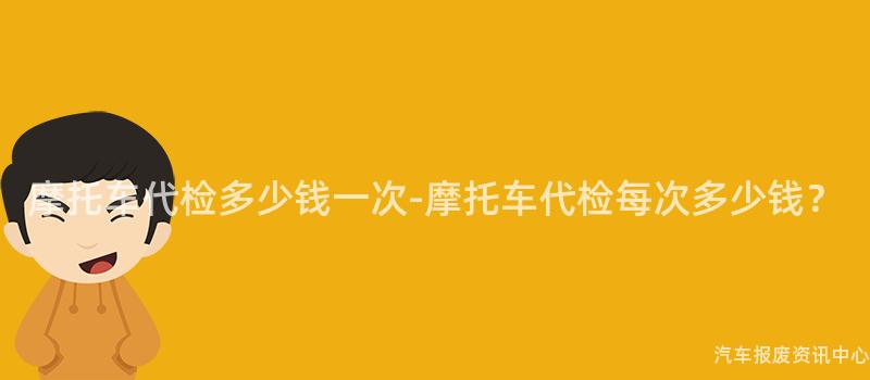 摩托车代检多少钱一次-摩托车代检每次多少钱？