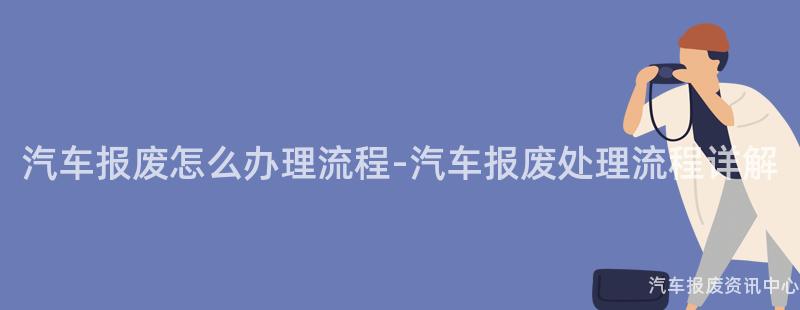 汽车报废怎么办理流程-汽车报废处理流程详解