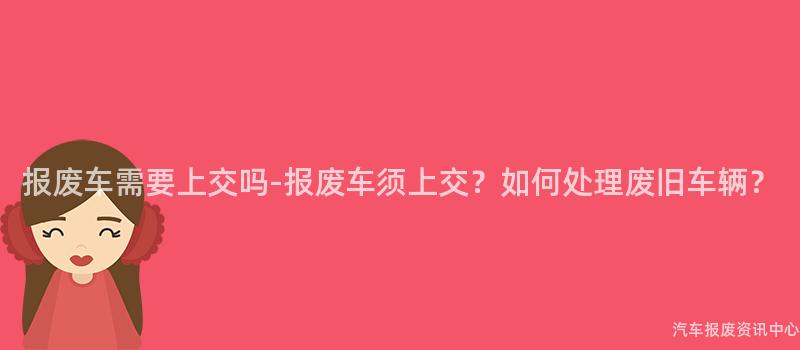 报废车需要上交吗-报废车须上交？如何处理废旧车辆？