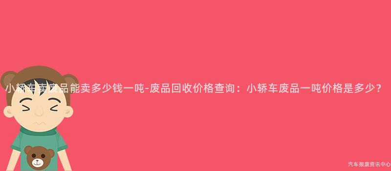 小轿车卖废品能卖多少钱一吨-废品回收价格查询：小轿车废品一吨价格是多少？