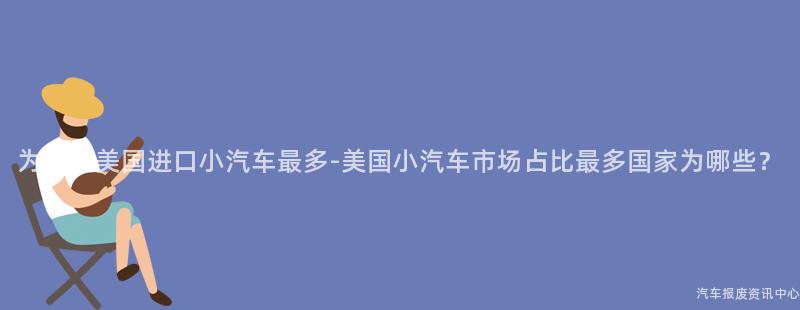 为什么美国进口小汽车最多-美国小汽车市场占比最多国家为哪些？