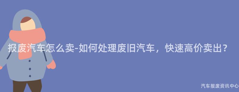 报废汽车怎么卖-如何处理废旧汽车，快速高价卖出？