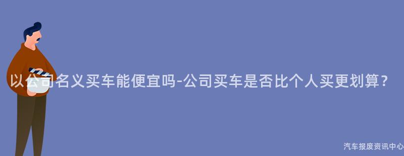 以公司名义买车能便宜吗-公司买车是否比个人买更划算？
