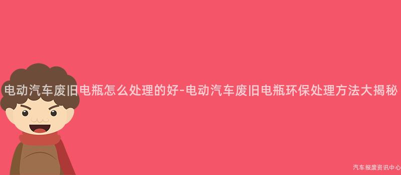 电动汽车废旧电瓶怎么处理的好-电动汽车废旧电瓶环保处理方法大揭秘