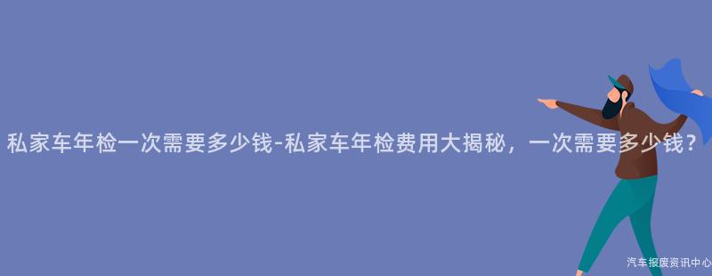 私家车年检一次需要多少钱-私家车年检费用大揭秘，一次需要多少钱？