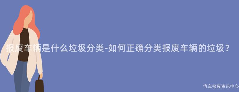 报废车辆是什么垃圾分类-如何正确分类报废车辆的垃圾？