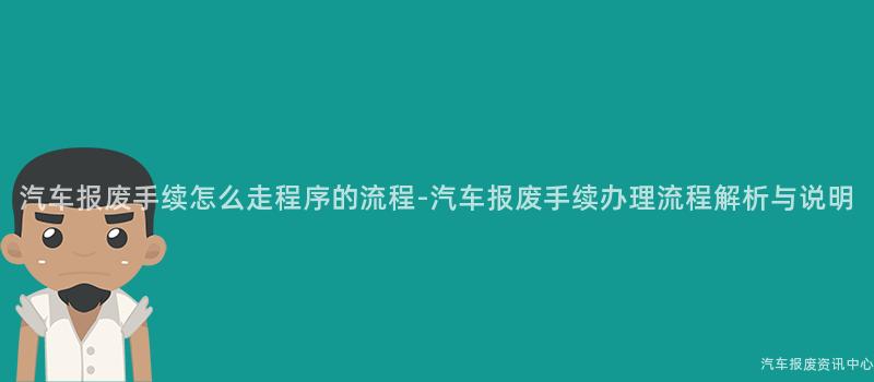 汽车报废手续怎么走程序的流程-汽车报废手续办理流程解析与说明