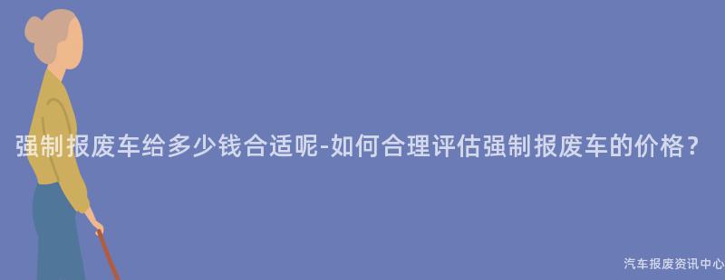 强制报废车给多少钱合适呢-如何合理评估强制报废车的价格？