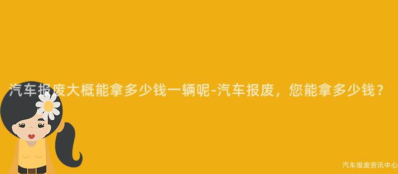 汽车报废大概能拿多少钱一辆呢-汽车报废，您能拿多少钱？