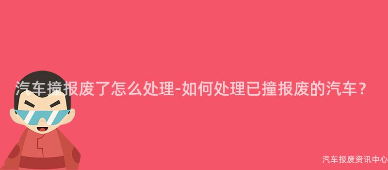 汽车撞报废了怎么处理-如何处理已撞报废的汽车？