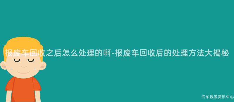 报废车回收之后怎么处理的啊-报废车回收后的处理方法大揭秘