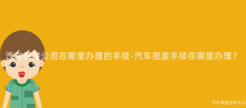 汽车报废公司在哪里办理的手续-汽车报废手续在哪里办理？
