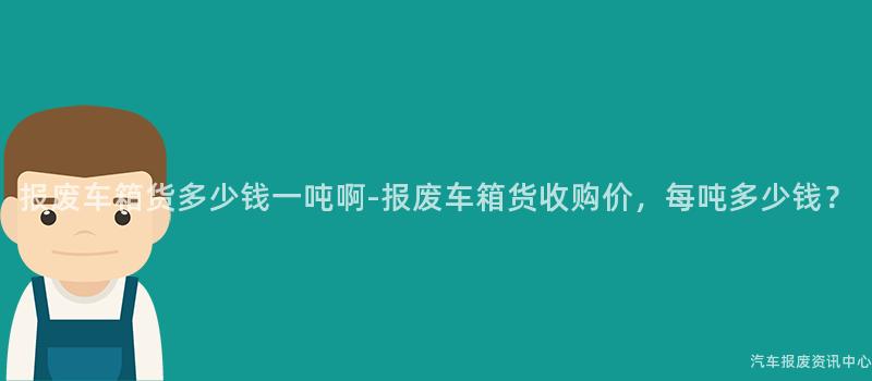报废车箱货多少钱一吨啊-报废车箱货收购价，每吨多少钱？