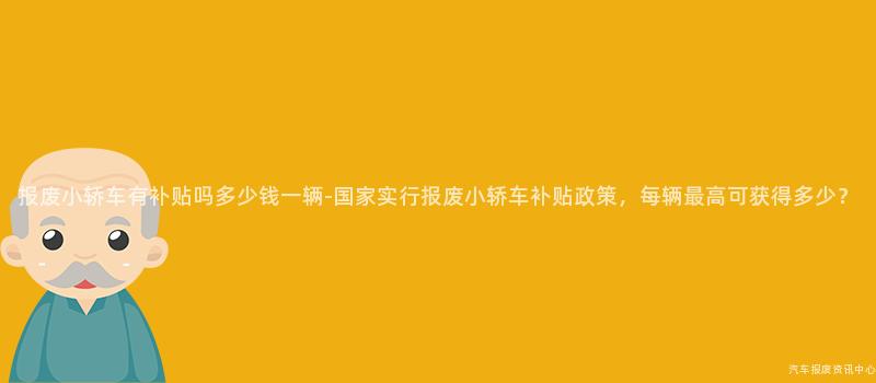 报废小轿车有补贴吗多少钱一辆-国家实行报废小轿车补贴政策，每辆最高可获得多少？