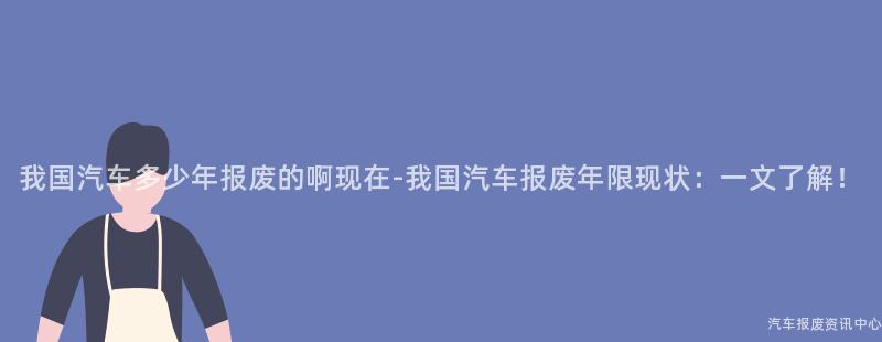 我国汽车多少年报废的啊现在-我国汽车报废年限现状：一文了解！