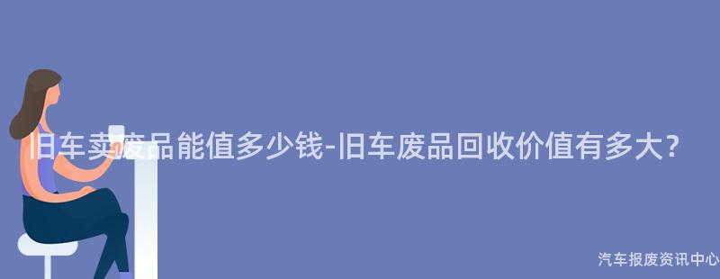 旧车卖废品能值多少钱-旧车废品回收价值有多大？