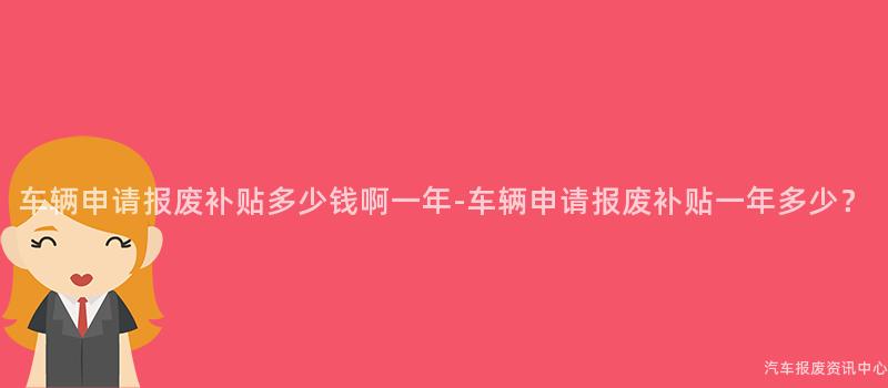 车辆申请报废补贴多少钱啊一年-车辆申请报废补贴一年多少？