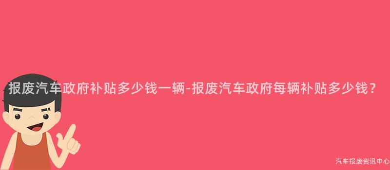 报废汽车政府补贴多少钱一辆-报废汽车政府每辆补贴多少钱？
