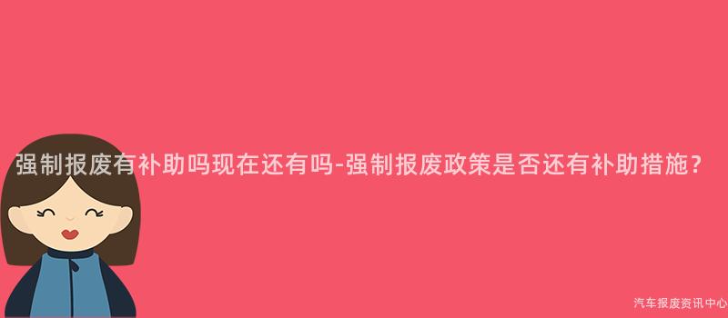 强制报废有补助吗现在还有吗-强制报废政策是否还有补助措施？