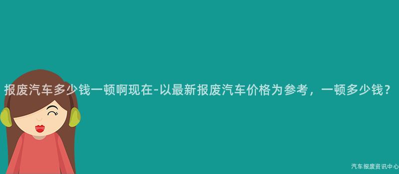 报废汽车多少钱一顿啊现在-以最新报废汽车价格为参考，一顿多少钱？