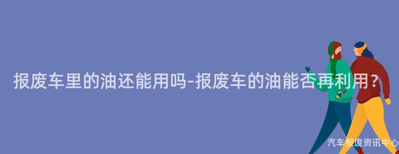 报废车里的油还能用吗-报废车的油能否再利用？