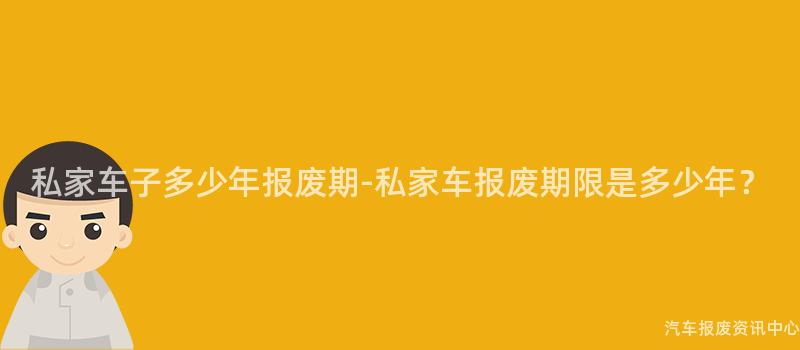 私家车子多少年报废期-私家车报废期限是多少年？