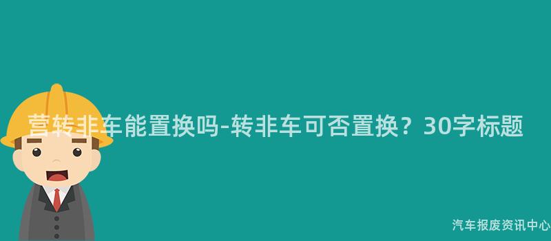 营转非车能置换吗-转非车可否置换？30字标题