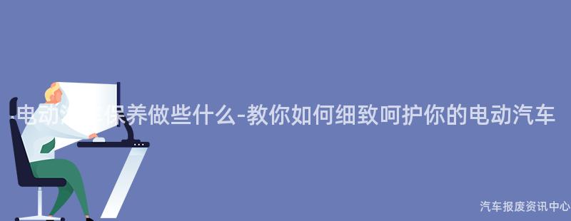 电动汽车保养做些什么-教你如何细致呵护你的电动汽车