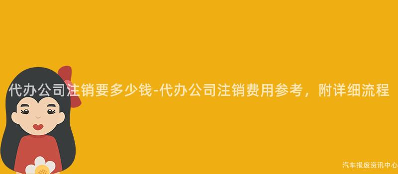 代办公司注销要多少钱-代办公司注销费用参考，附详细流程