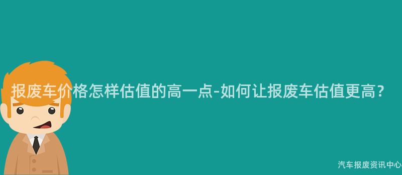 报废车价格怎样估值的高一点-如何让报废车估值更高？