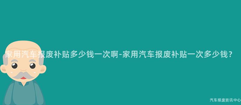 家用汽车报废补贴多少钱一次啊-家用汽车报废补贴一次多少钱？