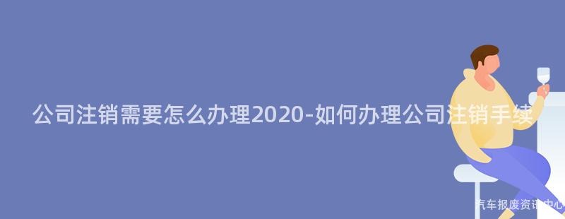 公司注销需要怎么办理2020-如何办理公司注销手续