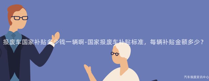 报废车国家补贴多少钱一辆啊-国家报废车补贴标准，每辆补贴金额多少？