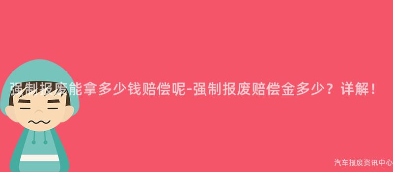 强制报废能拿多少钱赔偿呢-强制报废赔偿金多少？详解！