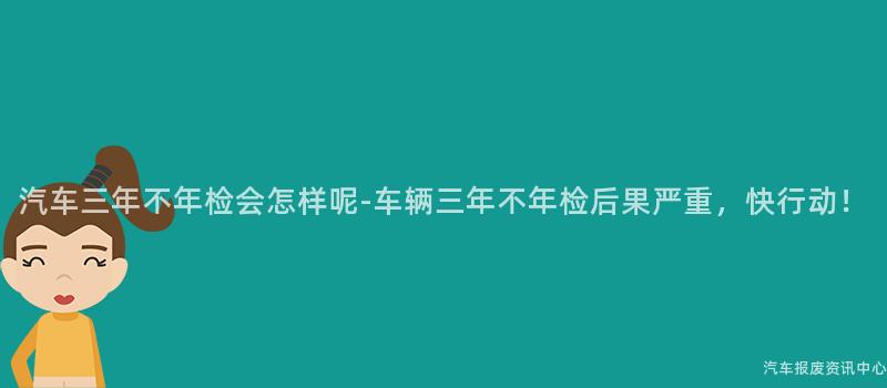 汽车三年不年检会怎样呢-车辆三年不年检后果严重，快行动！