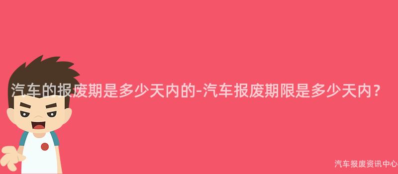 汽车的报废期是多少天内的-汽车报废期限是多少天内？