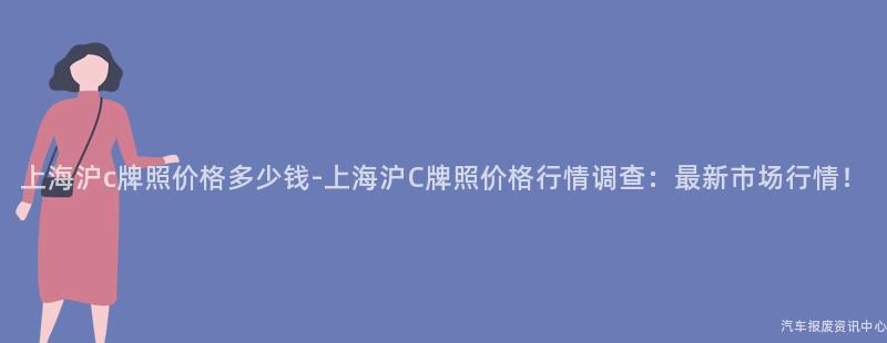 上海沪c牌照价格多少钱-上海沪C牌照价格行情调查：最新市场行情！