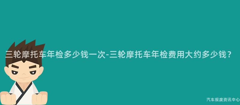 三轮摩托车年检多少钱一次-三轮摩托车年检费用大约多少钱？